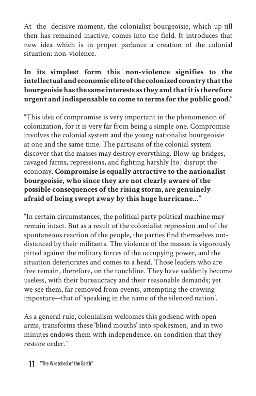At the decisive moment, the colonialist bourgeoisie, which up till then has remained inactive, comes into the field. It introduces that new idea which is in proper parlance a creation of the colonial situation: non-violence.  In its simplest form this non-violence signifies to the intellectual and economiceliteof the olonized country that the bourgeoisie has the sameinterestsas they and thatitis therefore urgentand indispensable to come to terms for the public good.”  “This idea of compromise is very important in the phenomenon of colonization, for it is very far from being a simple one. Compromise involves the colonial system and the young nationalist bourgeoisie at one and the same time. The partisans of the colonial system discover that the masses may destroy everything. Blow-up bridges, ravaged farms, repressions, and fighting harshly [to] disrupt the economy. Compromise is equally attractive to the nationalist bourgeoisie, who since they are not clearly aware of the possible consequences of the rising storm, are genuinely afraid of being swept away by this huge hurricane...  “In certain circumstances, the political party political machine may remain intact. But as a result of the colonialist repression and of the spontaneous reaction of the people, the parties find themselves out- distanced by their militants. The violence of the masses is vigorously pitted against the military forces of the occupying power, and the situation deteriorates and comes to a head. Those leaders who are free remain, therefore, on the touchline. They have suddenly become useless, with their bureaucracy and their reasonable demands; yet  we see them, far removed from events, attempting the crowing imposture—that of ‘speaking in the name of the silenced nation’.  As a general rule, colonialism welcomes this godsend with open arms, transforms these ‘blind mouths into spokesmen, and in two minutes endows them with independence, on condition that they restore order.”  11 “The Wreted o the Earti” 
